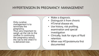 HYPERTENSION IN PREGNANCY: MANAGEMENT
Only curative
management is to
terminate the
pregnancy.
Thus very important to
weigh up the risk to the
mother in continuing
the pregnancy versus
the risk to the child if it
is delivered now .
• Make a diagnosis.
• Distinguish it from chronic
HT/renal disease etc.
• Use history, risk profiling,
examination and special
investigation
• Clinically, look for signs of fluid
retention.
• When was HT/proteinuria first
documented
 