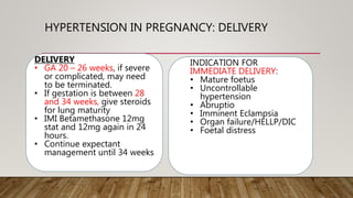HYPERTENSION IN PREGNANCY: DELIVERY
DELIVERY
• GA 20 – 26 weeks, if severe
or complicated, may need
to be terminated.
• If gestation is between 28
and 34 weeks, give steroids
for lung maturity
• IMI Betamethasone 12mg
stat and 12mg again in 24
hours.
• Continue expectant
management until 34 weeks
INDICATION FOR
IMMEDIATE DELIVERY:
• Mature foetus
• Uncontrollable
hypertension
• Abruptio
• Imminent Eclampsia
• Organ failure/HELLP/DIC
• Foetal distress
 