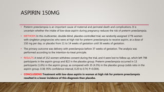 ASPIRIN 150MG
• Preterm preeclampsia is an important cause of maternal and perinatal death and complications. It is
uncertain whether the intake of low-dose aspirin during pregnancy reduces the risk of preterm preeclampsia.
• METHODS In this multicenter, double-blind, placebo-controlled trial, we randomly assigned 1776 women
with singleton pregnancies who were at high risk for preterm preeclampsia to receive aspirin, at a dose of
150 mg per day, or placebo from 11 to 14 weeks of gestation until 36 weeks of gestation.
• The primary outcome was delivery with preeclampsia before 37 weeks of gestation. The analysis was
performed according to the intention-to-treat principle.
• RESULTS A total of 152 women withdrew consent during the trial, and 4 were lost to follow up, which left 798
participants in the aspirin group and 822 in the placebo group. Preterm preeclampsia occurred in 13
participants (1.6%) in the aspirin group, as compared with 35 (4.3%) in the placebo group (odds ratio in the
aspirin group, 0.38; 95% confidence interval, 0.20 to 0.74; P=0.004).
• CONCLUSIONS Treatment with low-dose aspirin in women at high risk for preterm preeclampsia
resulted in a lower incidence of this diagnosis than placebo.
 