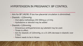 HYPERTENSION IN PREGNANCY: BP CONTROL
• Aim for BP 140/90. If too low placental circulation is diminished.
• Diastolic <120mmHg:
• Oral alpha methyldopa 250-500mg p o 6 hrly.
• Hydralazine or atenolol may be added
• Diastolic>120mmHg:
• Intravenous antihypertensives eg Labetalol may be used.
• Titrate to effect.
• Aim for diastolic of 110mmHg, or a 15-20% decrease in diastolic over
1 hour.
• Patient needs to be in Hicare.
 