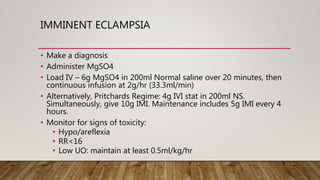 IMMINENT ECLAMPSIA
• Make a diagnosis
• Administer MgSO4
• Load IV – 6g MgSO4 in 200ml Normal saline over 20 minutes, then
continuous infusion at 2g/hr (33.3ml/min)
• Alternatively, Pritchards Regime: 4g IVI stat in 200ml NS.
Simultaneously, give 10g IMI. Maintenance includes 5g IMI every 4
hours.
• Monitor for signs of toxicity:
• Hypo/areflexia
• RR<16
• Low UO: maintain at least 0.5ml/kg/hr
 