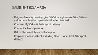 IMMINENT ECLAMPSIA
• If signs of toxicity develop, give IVI Calcium gluconate 10ml 10% as
a slow push. May be repeated until effect is noted.
• Continue MgSO4 until 24 hrs post delivery.
• Control the blood pressure
• Deliver the infant: beware of abruptio
• Keep and monitor patient, including bloods, for at least 72hrs post
delivery
 