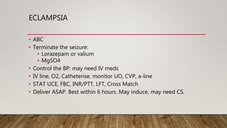 ECLAMPSIA
• ABC
• Terminate the seizure:
• Lorazepam or valium
• MgSO4
• Control the BP: may need IV meds
• IV line, O2, Catheterise, monitor UO, CVP, a-line
• STAT UCE, FBC, INR/PTT, LFT, Cross Match
• Deliver ASAP. Best within 6 hours. May induce, may need CS.
 