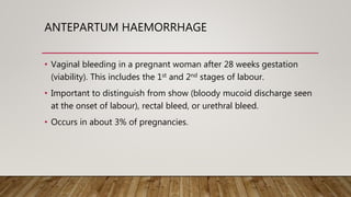 ANTEPARTUM HAEMORRHAGE
• Vaginal bleeding in a pregnant woman after 28 weeks gestation
(viability). This includes the 1st and 2nd stages of labour.
• Important to distinguish from show (bloody mucoid discharge seen
at the onset of labour), rectal bleed, or urethral bleed.
• Occurs in about 3% of pregnancies.
 