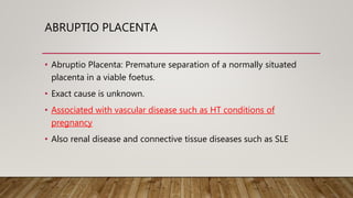 ABRUPTIO PLACENTA
• Abruptio Placenta: Premature separation of a normally situated
placenta in a viable foetus.
• Exact cause is unknown.
• Associated with vascular disease such as HT conditions of
pregnancy
• Also renal disease and connective tissue diseases such as SLE
 