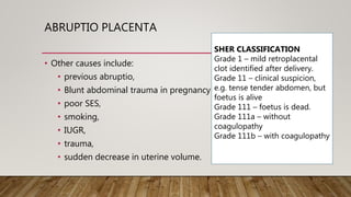 ABRUPTIO PLACENTA
• Other causes include:
• previous abruptio,
• Blunt abdominal trauma in pregnancy
• poor SES,
• smoking,
• IUGR,
• trauma,
• sudden decrease in uterine volume.
SHER CLASSIFICATION
Grade 1 – mild retroplacental
clot identified after delivery.
Grade 11 – clinical suspicion,
e.g. tense tender abdomen, but
foetus is alive
Grade 111 – foetus is dead.
Grade 111a – without
coagulopathy
Grade 111b – with coagulopathy
 