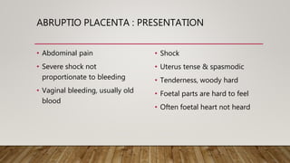 ABRUPTIO PLACENTA : PRESENTATION
• Abdominal pain
• Severe shock not
proportionate to bleeding
• Vaginal bleeding, usually old
blood
• Shock
• Uterus tense & spasmodic
• Tenderness, woody hard
• Foetal parts are hard to feel
• Often foetal heart not heard
 