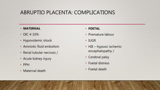 ABRUPTIO PLACENTA: COMPLICATIONS
• MATERNAL
• DIC 4-10%
• Hypovolemic shock
• Amniotic fluid embolism
• Renal tubular necrosis /
• Acute kidney injury
• PPH
• Maternal death
• FOETAL
• Premature labour
• IUGR
• HIE – hypoxic ischemic
encephalopathy /
• Cerebral palsy
• Foetal distress
• Foetal death
 
