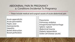 ABDOMINAL PAIN IN PREGNANCY
a. Conditions Incidental To Pregnancy
• These include medical and surgical causes of acute abdominal pain
Acute appendicitis
Acute pancreatitis
Peptic ulcer
Gastroenteritis
Hepatitis
Bowel obstruction
Bowel perforation
Pneumonia
Pulmonary embolus
Intraperitoneal haemorrhage
Splenic rupture
Abdominal trauma
Diabetic ketoacidosis
Sickle Cell Disease (acute)
 