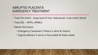 ABRUPTIO PLACENTA
EMERGENCY TREATMENT
• Treat the shock – large bore IV line, Haemaccel, cross match blood
• Treat DIC – 4FFPs, 4PRBCs
• Deliver the foetus
• Emergency Caesarean if foetus is alive & mature
• Vaginal delivery if cervix is favourable & foetus dead
 
