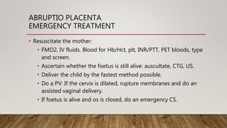ABRUPTIO PLACENTA
EMERGENCY TREATMENT
• Resuscitate the mother:
• FMO2, IV fluids. Blood for Hb/Hct, plt, INR/PTT, PET bloods, type
and screen.
• Ascertain whether the foetus is still alive: auscultate, CTG, US.
• Deliver the child by the fastest method possible.
• Do a PV: If the cervix is dilated, rupture membranes and do an
assisted vaginal delivery.
• If foetus is alive and os is closed, do an emergency CS.
 