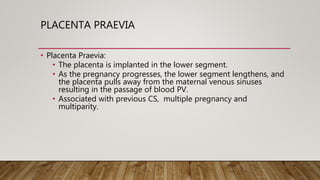 PLACENTA PRAEVIA
• Placenta Praevia:
• The placenta is implanted in the lower segment.
• As the pregnancy progresses, the lower segment lengthens, and
the placenta pulls away from the maternal venous sinuses
resulting in the passage of blood PV.
• Associated with previous CS, multiple pregnancy and
multiparity.
 