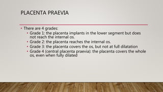 PLACENTA PRAEVIA
• There are 4 grades:
• Grade 1: the placenta implants in the lower segment but does
not reach the internal os.
• Grade 2: the placenta reaches the internal os.
• Grade 3: the placenta covers the os, but not at full dilatation
• Grade 4 (central placenta praevia): the placenta covers the whole
os, even when fully dilated
 