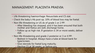 MANAGEMENT: PLACENTA PRAEVIA:
• Life threatening haemorrhage: Resuscitate and CS stat.
• Check the baby’s Hb post op. 10% of blood loss may be foetal.
• Non life-threatening or US dx of grade 1 or 2 PP:
• After bleeding has stopped, and it has been ensured that both
mother and foetus are well, discharge home.
• Follow up as high risk. If gestation is 34 or more weeks, deliver
stat.
• Non life-threatening and grade 2 posterior or 3 or 4 PP:
• Bedrest in hospital. Always have a tube at blood bank for
type/screen.
• Give steroids for foetal lung maturity.
• Elective CS at 38 weeks, or before prn.
 