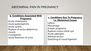 ABDOMINAL PAIN IN PREGNANCY
b. Conditions Associated With
Pregnancy
Acute cholecystitis
Acute pyelonephritis
Acute cystitis
Rupture of rectus abdominus
muscle
Constipation
Acute Retention of urine
c. Conditions Due To Pregnancy
i.e. Obstetrical Causes
Labour
Miscarriage
Ectopic pregnancy
Rupture corpus luteal cyst
Acute salpingitis
Adnexal torsion
Stretching of round ligament
 