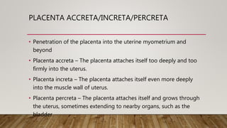 PLACENTA ACCRETA/INCRETA/PERCRETA
• Penetration of the placenta into the uterine myometrium and
beyond
• Placenta accreta – The placenta attaches itself too deeply and too
firmly into the uterus.
• Placenta increta – The placenta attaches itself even more deeply
into the muscle wall of uterus.
• Placenta percreta – The placenta attaches itself and grows through
the uterus, sometimes extending to nearby organs, such as the
bladder.
 