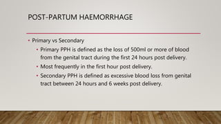 POST-PARTUM HAEMORRHAGE
• Primary vs Secondary
• Primary PPH is defined as the loss of 500ml or more of blood
from the genital tract during the first 24 hours post delivery.
• Most frequently in the first hour post delivery.
• Secondary PPH is defined as excessive blood loss from genital
tract between 24 hours and 6 weeks post delivery.
 