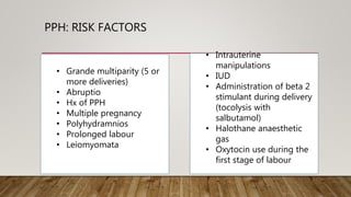 PPH: RISK FACTORS
• Grande multiparity (5 or
more deliveries)
• Abruptio
• Hx of PPH
• Multiple pregnancy
• Polyhydramnios
• Prolonged labour
• Leiomyomata
• Intrauterine
manipulations
• IUD
• Administration of beta 2
stimulant during delivery
(tocolysis with
salbutamol)
• Halothane anaesthetic
gas
• Oxytocin use during the
first stage of labour
 