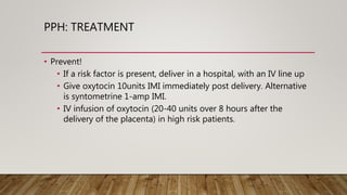 PPH: TREATMENT
• Prevent!
• If a risk factor is present, deliver in a hospital, with an IV line up
• Give oxytocin 10units IMI immediately post delivery. Alternative
is syntometrine 1-amp IMI.
• IV infusion of oxytocin (20-40 units over 8 hours after the
delivery of the placenta) in high risk patients.
 