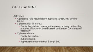PPH: TREATMENT
• Active Mx:
• Aggressive fluid resuscitation, type and screen, Hb, clotting
profile
• If placenta is still in-situ:
• Empty the bladder, massage the uterus, actively deliver the
placenta. If it cannot be delivered, do it under GA. Curette if
necessary
• If placenta is out:
• Empty the bladder.
• Rub uterus up.
• Repeat syntometrine (max 3 amps IMI)
 
