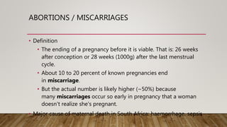 ABORTIONS / MISCARRIAGES
• Definition
• The ending of a pregnancy before it is viable. That is: 26 weeks
after conception or 28 weeks (1000g) after the last menstrual
cycle.
• About 10 to 20 percent of known pregnancies end
in miscarriage.
• But the actual number is likely higher (~50%) because
many miscarriages occur so early in pregnancy that a woman
doesn't realize she's pregnant.
• Major cause of maternal death in South Africa: haemorrhage, sepsis
 