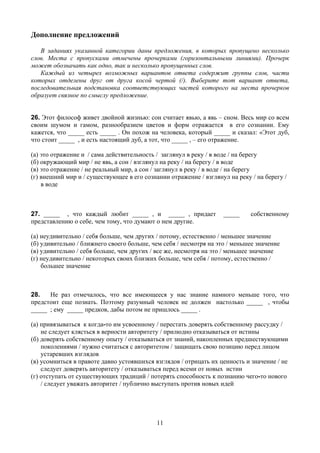 Дополнение предложений

   В заданиях указанной категории даны предложения, в которых пропущено несколько
слов. Места с пропусками отмечены прочерками (горизонтальными линиями). Прочерк
может обозначать как одно, так и несколько пропущенных слов.
   Каждый из четырех возможных вариантов ответа содержит группы слов, части
которых отделены друг от друга косой чертой (/). Выберите тот вариант ответа,
последовательная подстановка соответствующих частей которого на места прочерков
образует связное по смыслу предложение.


26. Этот философ живет двойной жизнью: сон считает явью, а явь – сном. Весь мир со всем
своим шумом и гамом, разнообразием цветов и форм отражается в его сознании. Ему
кажется, что _____ есть _____ . Он похож на человека, который _____ и сказал: «Этот дуб,
что стоит _____ , и есть настоящий дуб, а тот, что _____ , – его отражение.

(а) это отражение и / сама действительность / заглянул в реку / в воде / на берегу
(б) окружающий мир / не явь, а сон / взглянул на реку / на берегу / в воде
(в) это отражение / не реальный мир, а сон / заглянул в реку / в воде / на берегу
(г) внешний мир и / существующее в его сознании отражение / взглянул на реку / на берегу /
    в воде



27. _____ , что каждый любит _____ , и _____ , придает             _____     собственному
представлению о себе, чем тому, что думают о нем другие.

(а) неудивительно / себя больше, чем других / потому, естественно / меньшее значение
(б) удивительно / ближнего своего больше, чем себя / несмотря на это / меньшее значение
(в) удивительно / себя больше, чем других / все же, несмотря на это / меньшее значение
(г) неудивительно / некоторых своих близких больше, чем себя / потому, естественно /
    большее значение



28.   Не раз отмечалось, что все имеющееся у нас знание намного меньше того, что
предстоит еще познать. Поэтому разумный человек не должен настолько _____ , чтобы
_____ ; ему _____ предков, дабы потом не пришлось _____ .

(а) привязываться к когда-то им усвоенному / перестать доверять собственному рассудку /
    не следует клясться в верности авторитету / прилюдно отказываться от истины
(б) доверять собственному опыту / отказываться от знаний, накопленных предшествующими
    поколениями / нужно считаться с авторитетом / защищать свою позицию перед лицом
    устаревших взглядов
(в) усомниться в правоте давно устоявшихся взглядов / отрицать их ценность и значение / не
    следует доверять авторитету / отказываться перед всеми от новых истин
(г) отступать от существующих традиций / потерять способность к познанию чего-то нового
    / следует уважать авторитет / публично выступать против новых идей




                                            11
 