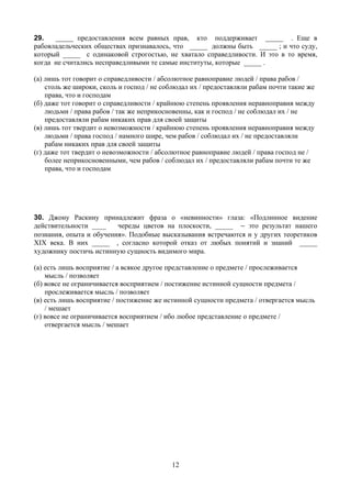 29.   _____ предоставления всем равных прав, кто поддерживает _____ . Еще в
рабовладельческих обществах признавалось, что _____ должны быть _____ ; и что суду,
который _____ с одинаковой строгостью, не хватало справедливости. И это в то время,
когда не считались несправедливыми те самые институты, которые _____ .

(а) лишь тот говорит о справедливости / абсолютное равноправие людей / права рабов /
    столь же широки, сколь и господ / не соблюдал их / предоставляли рабам почти такие же
    права, что и господам
(б) даже тот говорит о справедливости / крайнюю степень проявления неравноправия между
    людьми / права рабов / так же неприкосновенны, как и господ / не соблюдал их / не
    предоставляли рабам никаких прав для своей защиты
(в) лишь тот твердит о невозможности / крайнюю степень проявления неравноправия между
    людьми / права господ / намного шире, чем рабов / соблюдал их / не предоставляли
    рабам никаких прав для своей защиты
(г) даже тот твердит о невозможности / абсолютное равноправие людей / права господ не /
    более неприкосновенными, чем рабов / соблюдал их / предоставляли рабам почти те же
    права, что и господам




30. Джону Раскину принадлежит фраза о «невинности» глаза: «Подлинное видение
действительности ____    череды цветов на плоскости, _____ _ это результат нашего
познания, опыта и обучения». Подобные высказывания встречаются и у других теоретиков
XIX века. В них _____ , согласно которой отказ от любых понятий и знаний _____
художнику постичь истинную сущность видимого мира.

(а) есть лишь восприятие / а всякое другое представление о предмете / прослеживается
    мысль / позволяет
(б) вовсе не ограничивается восприятием / постижение истинной сущности предмета /
    прослеживается мысль / позволяет
(в) есть лишь восприятие / постижение же истинной сущности предмета / отвергается мысль
    / мешает
(г) вовсе не ограничивается восприятием / ибо любое представление о предмете /
    отвергается мысль / мешает




                                           12
 