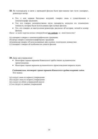 33. На телепередачу в связи с премьерой фильма были приглашены три гостя: сценарист,
    режиссер и актер.

   • Тот, с кем первым беседовал ведущий, говорил лишь о существующих в
      кинематографе традициях.
   • Тот, кто говорил непосредственно после сценариста, коснулся тех технических
      новшеств, которые были использованы при съемках фильма.
   • Тот, кто говорил до выступления режиссера, рассказал об истории, легшей в основу
      фильма.
Какое из ниже перечисленных утверждений не следует из этой данности?

(а) сценарист говорил о кинематографических традициях
(б) актер говорил о кинематографических традициях
(в) режиссер говорил об использованных при съемках технических новшествах
(г) сценарист говорил об особенностях сюжета фильма




34. Даны два утверждения:
   • Некоторые горные вершины Кавказского хребта имеют вулканическое
      происхождение.
   • Некоторые горные вершины вулканического происхождения покрыты льдом.

   Следовательно, некоторые горные вершины Кавказского хребта покрыты льдом.
   Этот вывод:

(а) следует лишь из первого утверждения
(б) следует лишь из второго утверждения
(в) следует из обоих утверждений вместе
(г) не следует из данных утверждений




                                          14
 