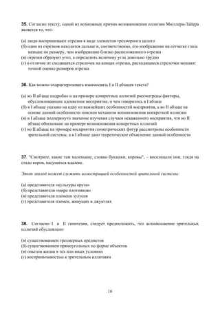 35. Согласно тексту, одной из возможных причин возникновения иллюзии Мюллера-Лайера
является то, что:

(а) люди воспринимают отрезки в виде элементов трехмерного целого
(б) один из отрезков находится дальше и, соответственно, его изображение на сетчатке глаза
    меньше по размеру, чем изображение близко расположенного отрезка
(в) отрезки образуют угол, а определить величину угла довольно трудно
(г) в отличие от сходящихся стрелочек на концах отрезка, расходящиеся стрелочки мешают
    точной оценке размеров отрезка


36. Как можно охарактеризовать взаимосвязь I и II абзацев текста?

(а) во II абзаце подробно и на примере конкретных иллюзий рассмотрены факторы,
    обусловливающие адекватное восприятие, о чем говорилось в I абзаце
(б) в I абзаце указано на одну из важнейших особенностей восприятия, а во II абзаце на
    основе данной особенности пояснен механизм возникновения конкретной иллюзии
(в) в I абзаце подчеркнуто значение изучения случаев искаженного восприятия, что во II
    абзаце обосновано на примере возникновения конкретных иллюзий
(г) во II абзаце на примере восприятия геометрических фигур рассмотрены особенности
    зрительной системы, а в I абзаце дано теоретическое объяснение данной особенности




37. "Смотрите, какие там маленькие, словно букашки, коровы", – восклицали они, глядя на
стадо коров, пасущихся вдалеке.

Этот эпизод может служить иллюстрацией особенностей зрительной системы:

(а) представителя «культуры круга»
(б) представителя «мира плотников»
(в) представителя племени зулусов
(г) представителя племен, живущих в джунглях




38. Согласно I и II гипотезам, следует предположить, что возникновение зрительных
иллюзий обусловлено:

(а) существованием трехмерных предметов
(б) существованием прямоугольных по форме объектов
(в) опытом жизни в тех или иных условиях
(г) восприимчивостью к зрительным иллюзиям




                                            16
 