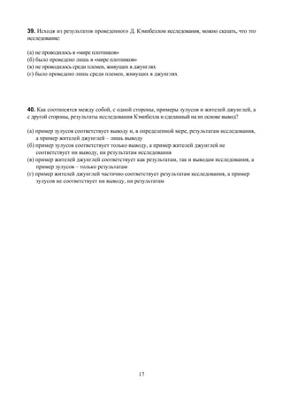 39. Исходя из результатов проведенного Д. Кэмпбеллом исследования, можно сказать, что это
исследование:

(а) не проводилось в «мире плотников»
(б) было проведено лишь в «мире плотников»
(в) не проводилось среди племен, живущих в джунглях
(г) было проведено лишь среди племен, живущих в джунглях




40. Как соотносятся между собой, с одной стороны, примеры зулусов и жителей джунглей, а
с другой стороны, результаты исследования Кэмпбелла и сделанный на их основе вывод?

(а) пример зулусов соответствует выводу и, в определенной мере, результатам исследования,
    а пример жителей джунглей – лишь выводу
(б) пример зулусов соответствует только выводу, а пример жителей джунглей не
    соответствует ни выводу, ни результатам исследования
(в) пример жителей джунглей соответствует как результатам, так и выводам исследования, а
    пример зулусов – только результатам
(г) пример жителей джунглей частично соответствует результатам исследования, а пример
    зулусов не соответствует ни выводу, ни результатам




                                           17
 