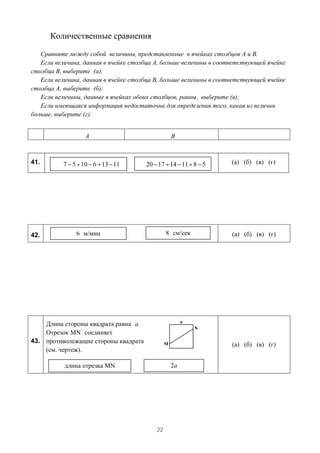 Количественные сравнения

   Сравните между собой величины, представленные в ячейках столбцов А и В.
   Если величина, данная в ячейке столбца А, больше величины в соответствующей ячейке
столбца В, выберите (а);
   Если величина, данная в ячейке столбца В, больше величины в соответствующей ячейке
столбца А, выберите (б);
   Если величины, данные в ячейках обоих столбцов, равны, выберите (в);
   Если имеющаяся информация недостаточна для определения того, какая из величин
больше, выберите (г).


                   A                            B



41.       7 − 5 + 10 − 6 + 13 − 11    20 − 17 + 14 − 11 + 8 − 5    (а) (б) (в) (г)




42.            6 м/мин                         8 см/сек            (а) (б) (в) (г)




    Длина стороны квадрата равна a.
    Отрезок MN соединяет
43. противолежащие стороны квадрата
                                                                   (а) (б) (в) (г)
    (см. чертеж).

           длина отрезка MN                     2a




                                          22
 