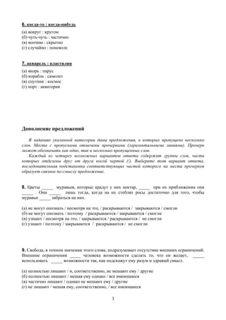 6. когда-то : когда-нибудь
(а) вокруг : кругом
(б) чуть-чуть : частично
(в) воочию : скрытно
(г) случайно : поневоле


7. акварель : пластилин
(а) якорь : парус
(б) корабль : самолет
(в) спутник : космос
(г) порт : акватория




Дополнение предложений

   В заданиях указанной категории даны предложения, в которых пропущено несколько
слов. Места с пропусками отмечены прочерками (горизонтальными линиями). Прочерк
может обозначать как одно, так и несколько пропущенных слов.
   Каждый из четырех возможных вариантов ответа содержит группы слов, части
которых отделены друг от друга косой чертой (/). Выберите тот вариант ответа,
последовательная подстановка соответствующих частей которого на места прочерков
образует связное по смыслу предложение.


8. Цветы _____ муравьев, которые крадут у них нектар, _____ при их приближении они
_____ . Они _____ лишь тогда, когда на их стеблях росы достаточно для того, чтобы
муравьи _____ забраться на них.

(а) не могут опознать / несмотря на это, / раскрываются / закрываются / смогли
(б) не могут опознать / поэтому / раскрываются / закрываются / смогли
(в) узнают / несмотря на это, / закрываются / раскрываются / не смогли
(г) узнают / поэтому / закрываются / раскрываются / не смогли




9. Свобода, в точном значении этого слова, подразумевает отсутствие внешних ограничений.
Внешние ограничения _____ человека возможности сделать то, что он желает, _____
использовать _____ возможности так, как подскажут ему разум и здравый смысл.

(а) полностью лишают / и, соответственно, не мешают ему / другие
(б) полностью лишают / мешая ему однако / все имеющиеся
(в) частично лишают / однако не мешают ему / другие
(г) не лишают / мешая ему, соответственно, / все имеющиеся

                                             3
 