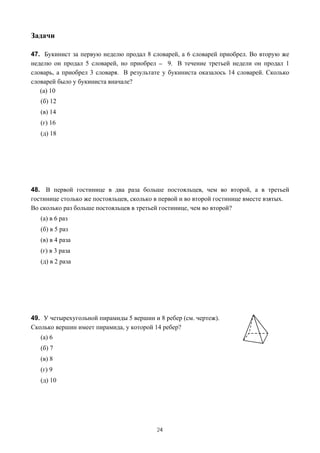 Задачи

47. Букинист за первую неделю продал 8 словарей, а 6 словарей приобрел. Во вторую же
неделю он продал 5 словарей, но приобрел _ 9. В течение третьей недели он продал 1
словарь, а приобрел 3 словаря. В результате у букиниста оказалось 14 словарей. Сколько
словарей было у букиниста вначале?
   (а) 10
   (б) 12
   (в) 14
   (г) 16
   (д) 18




48. В первой гостинице в два раза больше постояльцев, чем во второй, а в третьей
гостинице столько же постояльцев, сколько в первой и во второй гостинице вместе взятых.
Во сколько раз больше постояльцев в третьей гостинице, чем во второй?
   (а) в 6 раз
   (б) в 5 раз
   (в) в 4 раза
   (г) в 3 раза
   (д) в 2 раза




49. У четырехугольной пирамиды 5 вершин и 8 ребер (см. чертеж).
Сколько вершин имеет пирамида, у которой 14 ребер?
   (а) 6
   (б) 7
   (в) 8
   (г) 9
   (д) 10




                                          24
 