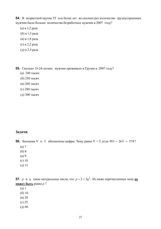 54. В возрастной группе 55 или более лет во сколько раз количество трудоустроенных
мужчин было больше количества безработных мужчин в 2007 году?
   (а) в 1,2 раза
   (б) в 1,5 раза
   (в) в 1,8 раза
   (г) в 2,2 раза
   (д) в 2,5 раза




55. Сколько 15-24-летних мужчин проживало в Грузии в 2007 году?
   (а) 240 тысяч
   (б) 250 тысяч
   (в) 260 тысяч
   (г) 280 тысяч
   (д) 300 тысяч




Задачи

56. Значками ∇ и ◊ обозначены цифры. Чему равно ∇ + ◊, если 8∇1 − 26 ◊ = 574 ?
   (а) 7
   (б) 8
   (в) 9
   (г) 10
   (д) 11



57. p и q такие натуральные числа, что p + 2 = 3q 2 . Из ниже перечисленных чему не
может быть равно p ?
   (а) 1
   (б) 10
   (в) 20
   (г) 25
   (д) 46


                                           27
 