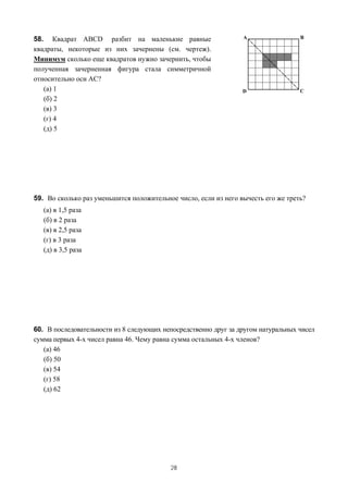 58. Квадрат ABCD разбит на маленькие равные
квадраты, некоторые из них зачернены (см. чертеж).
Минимум сколько еще квадратов нужно зачернить, чтобы
полученная зачерненная фигура стала симметричной
относительно оси AC?
   (а) 1
   (б) 2
   (в) 3
   (г) 4
   (д) 5




59. Во сколько раз уменьшится положительное число, если из него вычесть его же треть?
   (а) в 1,5 раза
   (б) в 2 раза
   (в) в 2,5 раза
   (г) в 3 раза
   (д) в 3,5 раза




60. В последовательности из 8 следующих непосредственно друг за другом натуральных чисел
сумма первых 4-х чисел равна 46. Чему равна сумма остальных 4-х членов?
   (а) 46
   (б) 50
   (в) 54
   (г) 58
   (д) 62




                                          28
 