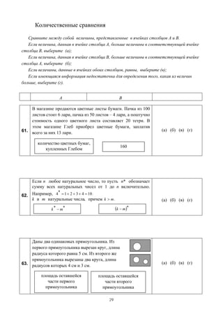 Количественные сравнения

   Сравните между собой величины, представленные в ячейках столбцов А и В.
   Если величина, данная в ячейке столбца А, больше величины в соответствующей ячейке
столбца В, выберите (а);
   Если величина, данная в ячейке столбца В, больше величины в соответствующей ячейке
столбца А, выберите (б);
   Если величины, данные в ячейках обоих столбцов, равны, выберите (в);
   Если имеющаяся информация недостаточна для определения того, какая из величин
больше, выберите (г).


                  A                               B

    В магазине продаются цветные листы бумаги. Пачка из 100
    листов стоит 6 лари, пачка из 50 листов – 4 лари, а поштучно
    стоимость одного цветного листа составляет 20 тетри. В
    этом магазине Глеб приобрел цветные бумаги, заплатив
61. всего за них 13 лари.                                          (а) (б) (в) (г)

        количество цветных бумаг,
                                                  160
            купленных Глебом




     Если n любое натуральное число, то пусть n* обозначает
     сумму всех натуральных чисел от 1 до n включительно.
               *
62. Например, 4 = 1 + 2 + 3 + 4 = 10 .
    k и m натуральные числа, причем k > m .                        (а) (б) (в) (г)

              k * − m*                          (k − m)*




    Даны два одинаковых прямоугольника. Из
    первого прямоугольника вырезан круг, длина
    радиуса которого равна 5 см. Из второго же
    прямоугольника вырезаны два круга, длина
63. радиусов которых 4 см и 3 см.                                  (а) (б) (в) (г)

         площадь оставшейся           площадь оставшейся
            части первого                части второго
           прямоугольника               прямоугольника

                                           29
 