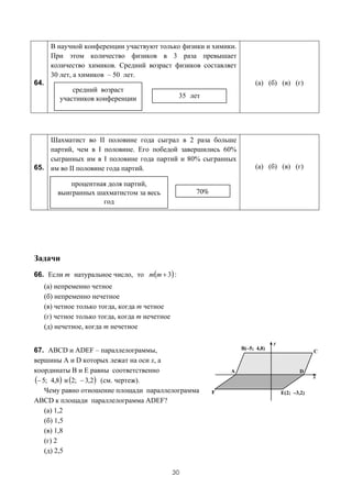 В научной конференции участвуют только физики и химики.
        При этом количество физиков в 3 раза превышает
        количество химиков. Средний возраст физиков составляет
        30 лет, а химиков – 50 лет.
64.                                                               (а) (б) (в) (г)
               средний возраст
           участников конференции                  35 лет




    Шахматист во II половине года сыграл в 2 раза больше
    партий, чем в I половине. Его победой завершились 60%
    сыгранных им в I половине года партий и 80% сыгранных
65. им во II половине года партий.                                (а) (б) (в) (г)

              процентная доля партий,
          выигранных шахматистом за весь               70%
                       год




Задачи
66. Если m натуральное число, то m(m + 3) :
      (а) непременно четное
      (б) непременно нечетное
      (в) четное только тогда, когда m четное
      (г) четное только тогда, когда m нечетное
      (д) нечетное, когда m нечетное


67. ABCD и ADEF – параллелограммы,
вершины A и D которых лежат на оси x, а
координаты B и E равны соответственно
(− 5; 4,8) и (2; − 3,2) (см. чертеж).
    Чему равно отношение площади параллелограмма
ABCD к площади параллелограмма ADEF?
    (а) 1,2
    (б) 1,5
    (в) 1,8
    (г) 2
    (д) 2,5


                                                  30
 