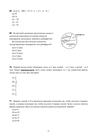 68. Если (x − 5)(2 x + 7 ) = 0 и x ≠ 5 , то 4 x =
   (а) 20
   (б) 14
   (в) − 20
   (г) − 14
   (д) − 10



69. На круговой диаграмме представлены данные о
количестве вывезенных на экспорт цитрусов
(мандаринов, апельсинов, лимонов и грейпфрутов).
   Во сколько раз было больше количество
экспортированных мандаринов, чем грейпфрутов?
   (а) в 1,5 раза
   (б) в 2 раза
   (в) в 2,5 раза
   (г) в 3 раза
   (д) в 3,5 раза



70. Первый мастер может облицевать стену за 2 часа, второй – за 3 часа, а третий – за 4
часа. Какую максимальную часть стены можно облицевать за 1 час совместной работы
только двух из этих трех мастеров?

   (а) 5
         6
   (б)    7
         12
   (в)   5
         9
   (г)   2
         3
   (д)   7
         9


71. Веревку длиной в 24 м разметили красными полосками так, чтобы получить 6 равных
частей, а синими полосками так, чтобы получить 8 равных частей. Затем в местах пометок
веревку разрезали. Всего на сколько отрезков окажется поделенной веревка?
   (а) на 8
   (б) на 10
   (в) на 12
   (г) на 14
   (д) на 48




                                               31
 
