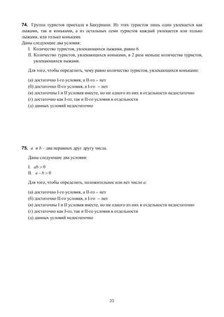 74. Группа туристов приехала в Бакуриани. Из этих туристов лишь один увлекается как
лыжами, так и коньками, а из остальных семи туристов каждый увлекается или только
лыжами, или только коньками.
Даны следующие два условия:
   I. Количество туристов, увлекающихся лыжами, равно 6.
   II. Количество туристов, увлекающихся коньками, в 2 раза меньше количества туристов,
       увлекающихся лыжами.

   Для того, чтобы определить, чему равно количество туристов, увлекающихся коньками:

   (а) достаточно I-го условия, а II-го _ нет
   (б) достаточно II-го условия, а I-го _ нет
   (в) достаточны I и II условия вместе, но ни одного из них в отдельности недостаточно
   (г) достаточно как I-го, так и II-го условия в отдельности
   (д) данных условий недостаточно




75. a и b – два неравных друг другу числа.

   Даны следующие два условия:

   I. ab > 0
   II. a − b > 0

   Для того, чтобы определить, положительное или нет число a:

   (а) достаточно I-го условия, а II-го _ нет
   (б) достаточно II-го условия, а I-го _ нет
   (в) достаточны I и II условия вместе, но ни одного из них в отдельности недостаточно
   (г) достаточно как I-го, так и II-го условия в отдельности
   (д) данных условий недостаточно




                                             33
 