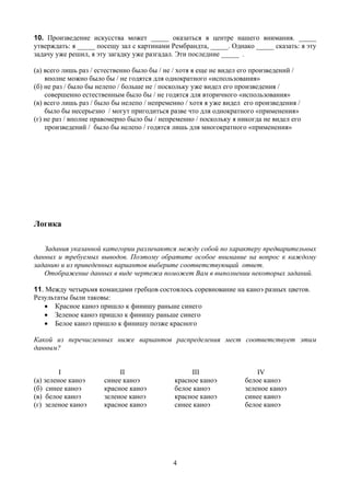 10. Произведение искусства может _____ оказаться в центре нашего внимания. _____
утверждать: я _____ посещу зал с картинами Рембрандта, _____. Однако _____ сказать: я эту
задачу уже решил, я эту загадку уже разгадал. Эти последние _____ .

(а) всего лишь раз / естественно было бы / не / хотя я еще не видел его произведений /
    вполне можно было бы / не годятся для однократного «использования»
(б) не раз / было бы нелепо / больше не / поскольку уже видел его произведения /
    совершенно естественным было бы / не годятся для вторичного «использования»
(в) всего лишь раз / было бы нелепо / непременно / хотя я уже видел его произведения /
    было бы несерьезно / могут пригодиться разве что для однократного «применения»
(г) не раз / вполне правомерно было бы / непременно / поскольку я никогда не видел его
    произведений / было бы нелепо / годятся лишь для многократного «применения»




Логика

   Задания указанной категории различаются между собой по характеру предварительных
данных и требуемых выводов. Поэтому обратите особое внимание на вопрос к каждому
заданию и из приведенных вариантов выберите соответствующий ответ.
   Отображение данных в виде чертежа поможет Вам в выполнении некоторых заданий.

11. Между четырьмя командами гребцов состоялось соревнование на каноэ разных цветов.
Результаты были таковы:
   • Красное каноэ пришло к финишу раньше синего
   • Зеленое каноэ пришло к финишу раньше синего
   • Белое каноэ пришло к финишу позже красного

Какой из перечисленных ниже вариантов распределения мест соответствует этим
данным?


         I                 II                     III                   IV
(а) зеленое каноэ     синее каноэ            красное каноэ          белое каноэ
(б) синее каноэ       красное каноэ          белое каноэ            зеленое каноэ
(в) белое каноэ       зеленое каноэ          красное каноэ          синее каноэ
(г) зеленое каноэ     красное каноэ          синее каноэ            белое каноэ




                                            4
 