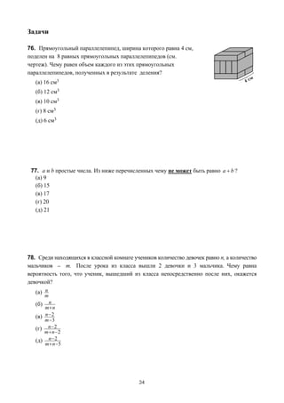 Задачи

76. Прямоугольный параллелепипед, ширина которого равна 4 см,
поделен на 8 равных прямоугольных параллелепипедов (см.
чертеж). Чему равен объем каждого из этих прямоугольных
параллелепипедов, полученных в результате деления?
   (а) 16 см3
   (б) 12 см3
   (в) 10 см3
   (г) 8 см3
   (д) 6 см3




 77. a и b простые числа. Из ниже перечисленных чему не может быть равно a + b ?
  (а) 9
  (б) 15
  (в) 17
  (г) 20
  (д) 21




78. Среди находящихся в классной комнате учеников количество девочек равно n, а количество
мальчиков _ m. После урока из класса вышли 2 девочки и 3 мальчика. Чему равна
вероятность того, что ученик, вышедший из класса непосредственно после них, окажется
девочкой?
   (а) n
         m
   (б)   n
       m+n
   (в) n − 2
       m −3
   (г) n − 2
       m+ n−2
   (д) n − 2
       m + n −5




                                           34
 