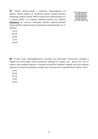 79. Любой прямоугольник с помощью пересекающих его
прямых можно разбить на маленькие равные прямоугольники.
Например, прямоугольник ABCD посредством пересекающих его
3 прямых разбит на 6 равных прямоугольников (см. чертеж).
Максимум на сколько маленьких равных прямоугольников
можно разбить прямоугольник посредством пересекающих его 11
прямых?
   (a) 36
   (б) 38
   (в) 40
   (г) 42
   (д) 44




80. В двух залах хореографического училища шли репетиции. Количество танцоров в
первом зале было равно трети количества танцоров во втором зале. После того, как из
второго зала в первый перешли 4 танцора, количество танцоров в первом зале стало равным
половине количества танцоров во втором зале. Сколько всего танцоров было в обоих залах?
   (a) 42
   (б) 48
   (в) 54
   (г) 60
   (д) 66




                                          35
 