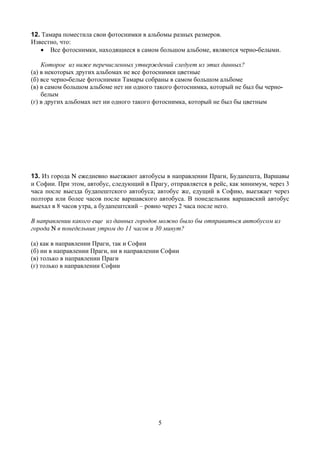 12. Тамара поместила свои фотоснимки в альбомы разных размеров.
Известно, что:
   • Все фотоснимки, находящиеся в самом большом альбоме, являются черно-белыми.

    Которое из ниже перечисленных утверждений следует из этих данных?
(а) в некоторых других альбомах не все фотоснимки цветные
(б) все черно-белые фотоснимки Тамары собраны в самом большом альбоме
(в) в самом большом альбоме нет ни одного такого фотоснимка, который не был бы черно-
    белым
(г) в других альбомах нет ни одного такого фотоснимка, который не был бы цветным




13. Из города N ежедневно выезжают автобусы в направлении Праги, Будапешта, Варшавы
и Софии. При этом, автобус, следующий в Прагу, отправляется в рейс, как минимум, через 3
часа после выезда будапештского автобуса; автобус же, едущий в Софию, выезжает через
полтора или более часов после варшавского автобуса. В понедельник варшавский автобус
выехал в 8 часов утра, а будапештский – ровно через 2 часа после него.

В направлении какого еще из данных городов можно было бы отправиться автобусом из
города N в понедельник утром до 11 часов и 30 минут?

(а) как в направлении Праги, так и Софии
(б) ни в направлении Праги, ни в направлении Софии
(в) только в направлении Праги
(г) только в направлении Софии




                                           5
 