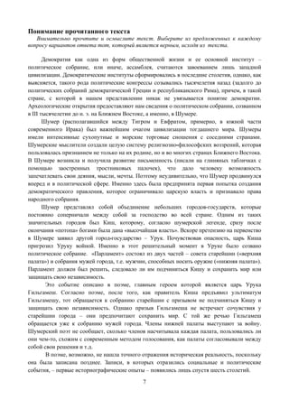 Понимание прочитанного текста
   Внимательно прочтите и осмыслите текст. Выберите из предложенных к каждому
вопросу вариантов ответа тот, который является верным, исходя из текста.

       Демократия как одна из форм общественной жизни и ее основной институт –
политическое собрание, или иначе, ассамблея, считаются завоеванием лишь западной
цивилизации. Демократические институты сформировались в последние столетия, однако, как
выясняется, такого рода политические конгрессы созывались тысячелетия назад (задолго до
политических собраний демократической Греции и республиканского Рима), причем, в такой
стране, с которой в нашем представлении никак не увязывается понятие демократии.
Археологические открытия предоставляют нам сведения о политическом собрании, созванном
в III тысячелетии до н. э. на Ближнем Востоке, а именно, в Шумере.
       Шумер (располагавшийся между Тигром и Евфратом, примерно, в южной части
современного Ирака) был важнейшим очагом цивилизации тогдашнего мира. Шумеры
имели интенсивные сухопутные и морские торговые сношения с соседними странами.
Шумерские мыслители создали целую систему религиозно-философских воззрений, которая
пользовалась признанием не только на их родине, но и во многих странах Ближнего Востока.
В Шумере возникла и получила развитие письменность (писали на глиняных табличках с
помощью заостренных тростниковых палочек), что дало человеку возможность
запечатлевать свои деяния, мысли, мечты. Поэтому неудивительно, что Шумер продвинулся
вперед и в политической сфере. Именно здесь была предпринята первая попытка создания
демократического правления, которое ограничивало царскую власть и признавало права
народного собрания.
       Шумер представлял собой объединение небольших городов-государств, которые
постоянно соперничали между собой за господство во всей стране. Одним из таких
значительных городов был Киш, которому, согласно шумерской легенде, сразу после
окончания «потопа» богами была дана «высочайшая власть». Вскоре претензию на первенство
в Шумере заявил другой город-государство – Урук. Почувствовав опасность, царь Киша
пригрозил Уруку войной. Именно в этот решительный момент в Уруке было созвано
политическое собрание. «Парламент» состоял из двух частей – совета старейшин («верхняя
палата») и собрания мужей города, т.е. мужчин, способных носить оружие («нижняя палата»).
Парламент должен был решить, следовало ли им подчиниться Кишу и сохранить мир или
защищать свою независимость.
        Это событие описано в поэме, главным героем которой является царь Урука
Гильгамеш. Согласно поэме, после того, как правитель Киша предъявил ультиматум
Гильгамешу, тот обращается к собранию старейшин с призывом не подчиняться Кишу и
защищать свою независимость. Однако призыв Гильгамеша не встречает сочувствия у
старейшин города – они предпочитают сохранить мир. С той же речью Гильгамеш
обращается уже к собранию мужей города. Члены нижней палаты выступают за войну.
Шумерский поэт не сообщает, сколько членов насчитывала каждая палата, пользовались ли
они чем-то, схожим с современным методом голосования, как палаты согласовывали между
собой свои решения и т.д.
        В поэме, возможно, не нашла точного отражения историческая реальность, поскольку
она была записана позднее. Записи, в которых отразились социальные и политические
события, – первые историографические опыты – появились лишь спустя шесть столетий.
                                           7
 