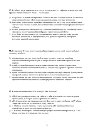 15. В I абзаце посредством фразы _ «задолго до политических собраний демократической
Греции и республиканского Рима» _ указывается:

(а) на проблемы развития демократии на Ближнем Востоке и подчеркивается, что в нашем
    представлении Греция и Рим никак не ассоциируются с понятием демократии
(б) на тот факт, что греческие и римские демократические институты представляют собой
    гораздо более поздние явления, чем созванное на Ближнем Востоке первое политическое
    собрание
(в) на связь демократических институтов с западной цивилизацией и в качестве аргумента
    приводятся политические собрания Греции и республиканского Рима
(г) на тот факт, что археологические открытия имеют важное значение для изучения
    восточной демократии, и подчеркивается, что греческая и римская демократии –
    достояния западной цивилизации




16. Созванное в Шумере политическое собрание представляло собой важное событие,
поскольку это было:

(а) прогрессивным шагом в политике, благодаря которому практика подобных
    демократических собраний получила распространение во многих странах Ближнего
    Востока
(б) первой попыткой создания демократического правления, внесшей радикальные
    изменения во взаимоотношения шумерских городов-государств со странами западной
    цивилизации
(в) первой попыткой создания демократического правления, обусловившей формирование
    шумерской системы религиозно-философских и политических взглядов
(г) прогрессивным шагом в политике, выразившимся в создании такого правления, которое
    противопоставило единоличной власти царя решения народного собрания




17. Какова основная взаимосвязь между III и IV абзацами?

(а) в III абзаце описано политическое событие, а в IV абзаце речь идет о литературном
    произведении, в котором нашло отражение это событие
(б) в III абзаце охарактеризован исторический фон политического события, а в IV абзаце
    говорится о легендах, посвященных этому событию
(в) в III абзаце указаны причины созыва парламента, в IV же абзаце обоснована
    правомерность принятого парламентом решения
(г) в III абзаце рассмотрены стоящие перед Шумером политические проблемы, в IV же
    абзаце показаны пути решения этих проблем




                                            8
 