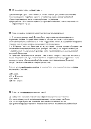18. Шумерская поэма не сообщает нам о:

(а) позиции царя Урука – Гильгамеша – в связи с защитой гражданского достоинства
(б) позициях совета старейшин и совета мужей города в связи с грядущей войной
(в) факте предъявления герою шумерской поэмы ультиматума
(г) приоритетах – чьей позиции придавалось решающее значение: совета старейшин или
    собрания мужей города




19. Ниже приведены сведения о некоторых законодательных органах:

I _ В период правления царей Древнего Рима выделялись два социальных класса:
патрициев и плебеев. Во время войны они были обязаны выставлять определенное
количество центурий, состоявшую из сотни вооруженных воинов. Каждый класс в народном
собрании имел столько голосов, сколько центурий он выставлял.
II _ В Древнем Риме сенат был одним из государственных органов, который образовался из
совета старейшин патрицианских родов примерно в VI веке до н.э. и представлял собой
государственный совещательный орган при царе, управлял военными делами, внешней
политикой, финансами.
III _ Высшим законодательным органом США является конгресс. Он состоит из сената и
палаты представителей. При решении вопросов общей компетенции (вооруженные силы,
внешняя торговля, объявление войны) обе палаты имеют равные права. Принятый
конгрессом закон должен быть одобрен президентом.

С точки зрения представительности из этих органов на шумерский парламент менее
всего похожа / похожи:

(а) II модель
(б) I и III модели
(в) III модель
(г) II и III модели




20. В чем состоит основное назначение текста?

(а) в обозрении первого политического собрания как исторического явления
(б) в анализе факторов, обусловивших созыв первого политического собрания
(в) в анализе путей развития западной и восточной политической мысли
(г) в сравнении процедур принятия решения в шумерском и современных парламентах




                                           9
 