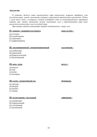 Аналогии
    В заданиях данного типа предлагается пара выделенных жирным шрифтом слов
(исходная пара), между значениями которых существует определенная взаимосвязь. Рядом
с ними дано слово, к которому следует подобрать один из нижеприведенных вариантов
ответа так, чтобы отношение между значениями слов в образовавшейся паре было
аналогично взаимосвязи слов в исходной паре.
    При выборе ответа учитывайте порядок объединенных в пару слов.

21. меценат : покровительствовать                      консультант :
(а) уточнять
(б) содействовать
(в) советовать
(г) корректировать


22. запланированный : импровизированный                задуманный :
(а) необычный
(б) невольный
(в) безрезультатный
(г) беспочвенный


23. вода : река                                        воздух :
(а) вакуум
(б) пар
(в) ветер
(г) кислород


24. аллея : декоративный сад                           облицовка:
(а) тротуар
(б) витраж
(в) насыпь
(г) ограда


25. иллюстрация : наглядный                            дефиниция :
(а) адекватный
(б) определенный
(в) уточненный
(г) непонятный




                                        10
 