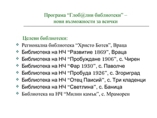 Програма “Глоб@лни библиотеки” –
нови възможности за всички
Целеви библиотеки:
 Регионална библиотека “Христо Ботев”, Враца
 “ 1869”Библиотека на НЧ Развитие , Враца
 “ 1906”Библиотека на НЧ Пробуждане , .с Чирен
 “ 1930”Библиотека на НЧ Фар , .с Паволче
 “ 1926”Библиотека на НЧ Пробуда , .с Згориград
 “ ”Библиотека на НЧ Отец Паисий , .с Три кладенци
 “ ”Библиотека на НЧ Светлина , .с Баница
 Библиотека на НЧ “Милин камък”, с. Мраморен
 
