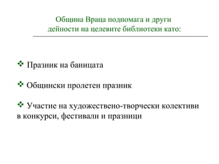 Община Враца подпомага и други
дейности на целевите библиотеки като:
 Празник на баницата
 Общински пролетен празник
 Участие на художествено-творчески колективи
в конкурси, фестивали и празници
 