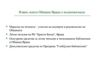Изяви, които Община Враца е подпомогнала:
 Маратон на четенето – участие на експерти и ръководство на
Общината
 Лятна читалня на РБ “Христо Ботев”, Враца
 Осигурени средства за летни читални в читалищните библиотеки
в Община Враца
 Допълнителни средства по Програма “Глоб@лни библиотеки”
 
